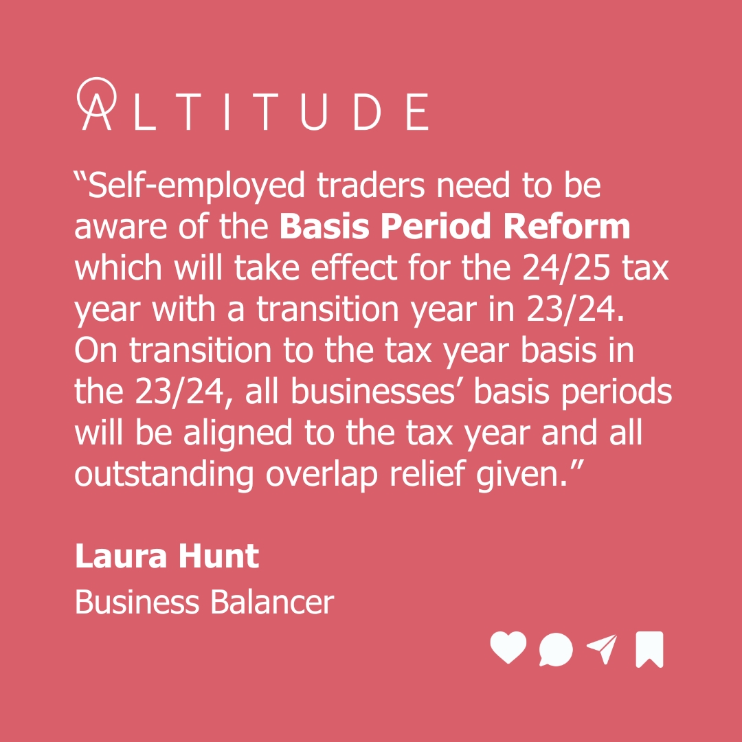Business Balancer Laura Hunt is particularly focused on the upcoming Basis Period Reform and how this will impact how a business's profit reporting and overlap relief.  with Altitude - aspirations in 2024  Read more about the changes here - https://www.gov.uk/government/publications/basis-period-reform/basis-period-reform