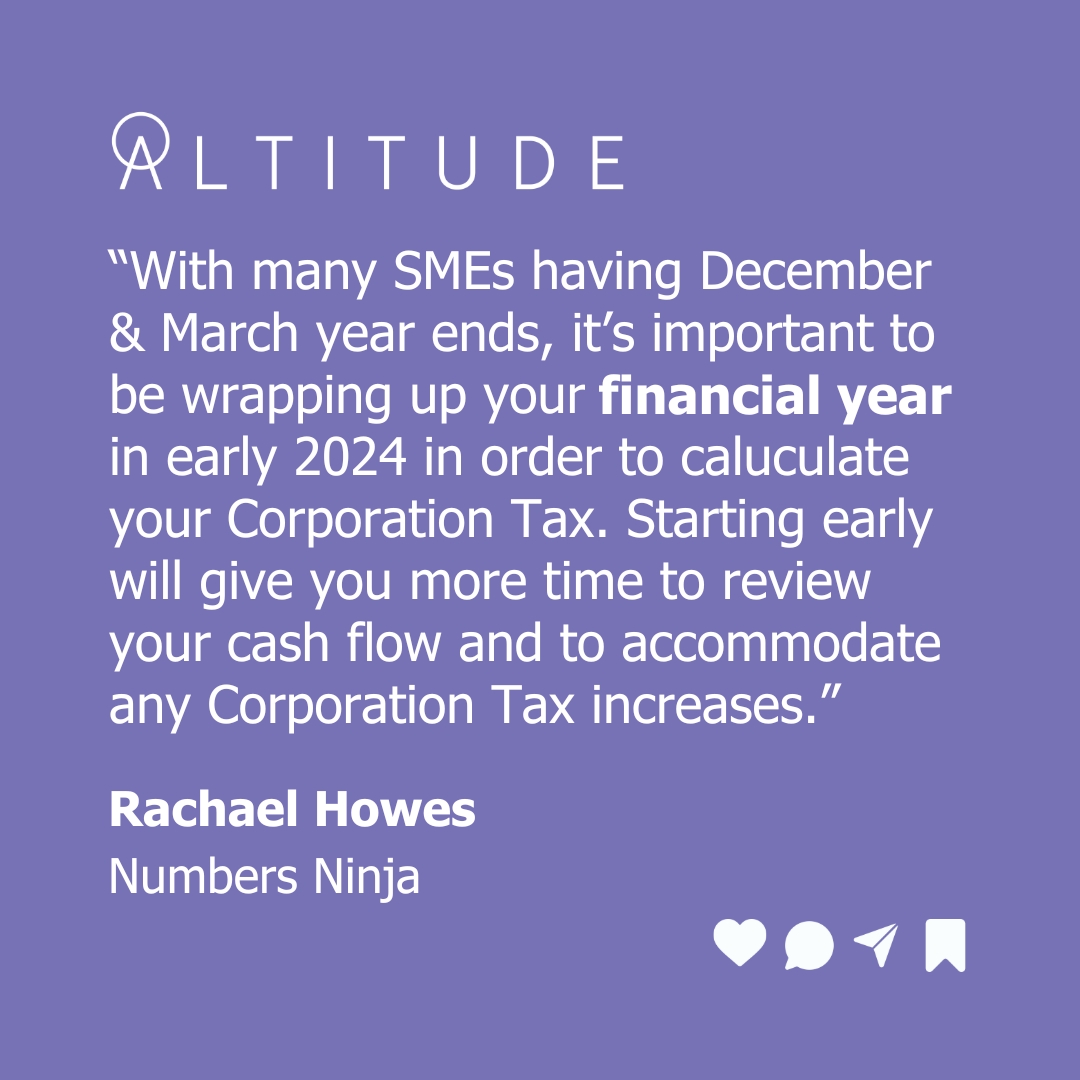 With Corporation Tax rates having risen from 19% to 25% (effective from 1 April 2023), Numbers Ninja Rachael Howes is keen for SMEs with December and March year ends to focus on wrapping up their financial year to give themselves time to budget for any Corporation Tax bill rises.  with Altitude - aspirations in 2024
